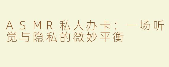ASMR私人办卡：一场听觉与隐私的微妙平衡