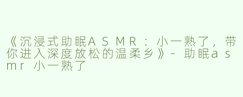 《沉浸式助眠ASMR：小一熟了，带你进入深度放松的温柔乡》-助眠asmr小一熟了