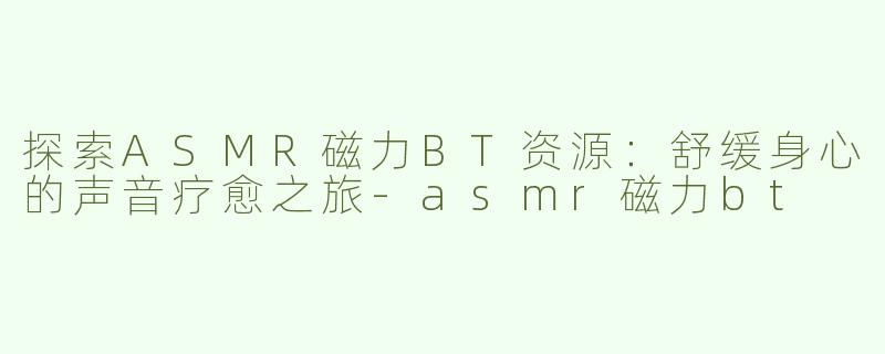 探索ASMR磁力BT资源：舒缓身心的声音疗愈之旅-asmr磁力bt