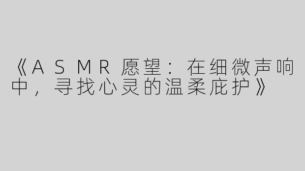 《ASMR愿望：在细微声响中，寻找心灵的温柔庇护》