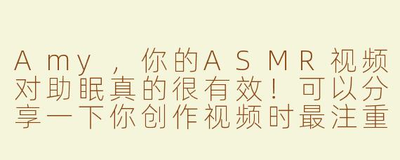Amy，你的ASMR视频对助眠真的很有效！可以分享一下你创作视频时最注重哪些元素来帮助观众放松吗？