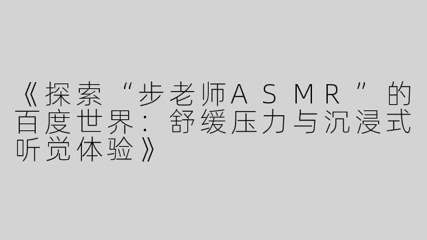 《探索“步老师ASMR”的百度世界：舒缓压力与沉浸式听觉体验》