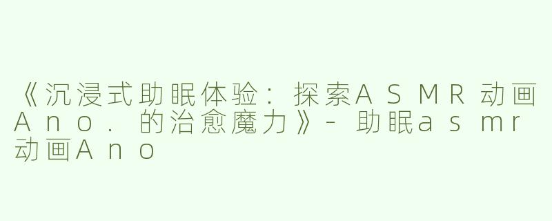 《沉浸式助眠体验：探索ASMR动画Ano.的治愈魔力》