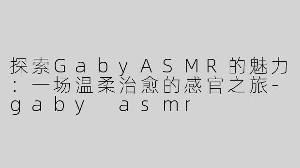 探索GabyASMR的魅力：一场温柔治愈的感官之旅-gaby asmr