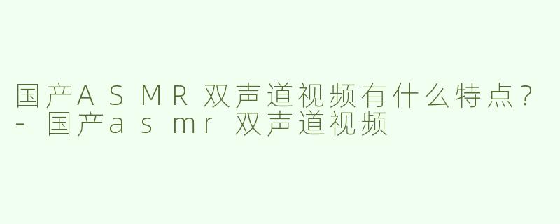 国产ASMR双声道视频有什么特点？-国产asmr双声道视频