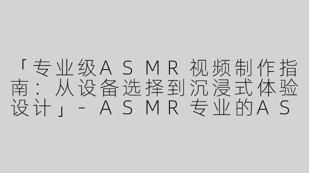 「专业级ASMR视频制作指南：从设备选择到沉浸式体验设计」-ASMR专业的ASMR视频