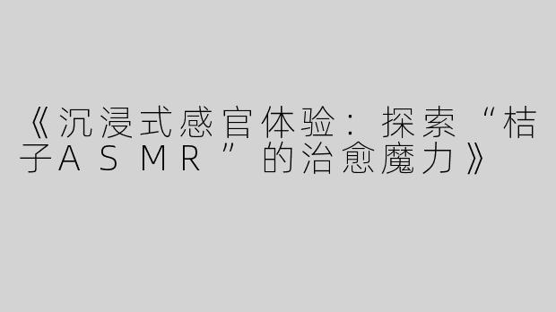 《沉浸式感官体验：探索“桔子ASMR”的治愈魔力》