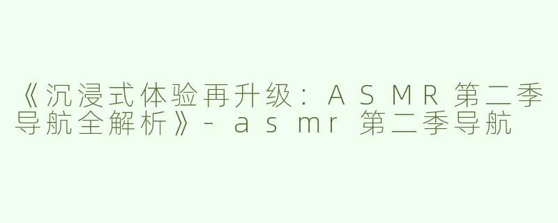 《沉浸式体验再升级：ASMR第二季导航全解析》-asmr第二季导航