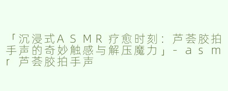 「沉浸式ASMR疗愈时刻：芦荟胶拍手声的奇妙触感与解压魔力」-asmr芦荟胶拍手声
