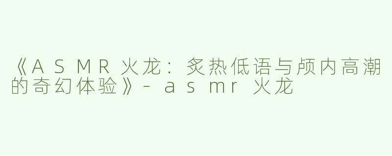 《ASMR火龙：炙热低语与颅内高潮的奇幻体验》-asmr火龙