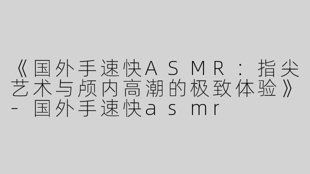 《国外手速快ASMR：指尖艺术与颅内高潮的极致体验》-国外手速快asmr