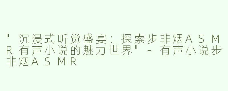 "沉浸式听觉盛宴：探索步非烟ASMR有声小说的魅力世界"