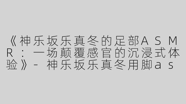 《神乐坂乐真冬的足部ASMR：一场颠覆感官的沉浸式体验》-神乐坂乐真冬用脚asmr