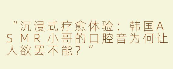 “沉浸式疗愈体验：韩国ASMR小哥的口腔音为何让人欲罢不能？”