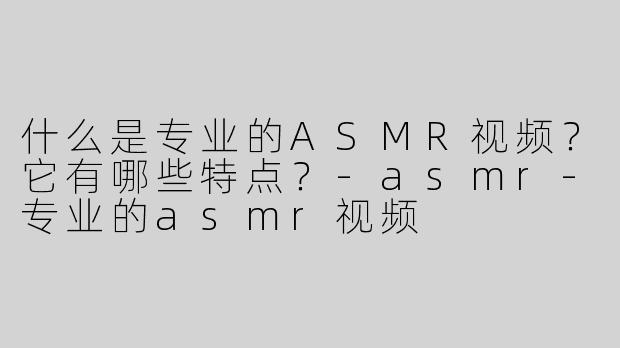 什么是专业的ASMR视频？它有哪些特点？