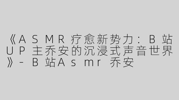 《ASMR疗愈新势力：B站UP主乔安的沉浸式声音世界》