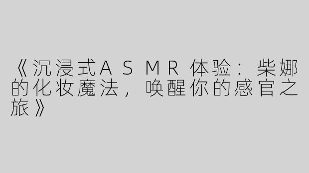 《沉浸式ASMR体验：柴娜的化妆魔法，唤醒你的感官之旅》
