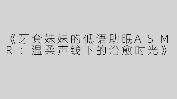 《牙套妹妹的低语助眠ASMR：温柔声线下的治愈时光》