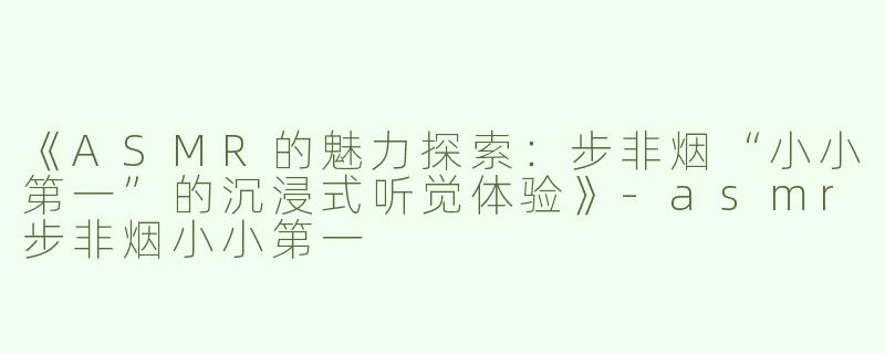 《ASMR的魅力探索：步非烟“小小第一”的沉浸式听觉体验》-asmr步非烟小小第一