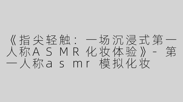 《指尖轻触：一场沉浸式第一人称ASMR化妆体验》-第一人称asmr模拟化妆