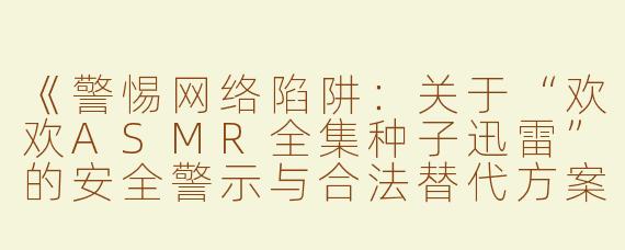 《警惕网络陷阱：关于“欢欢ASMR全集种子迅雷”的安全警示与合法替代方案》