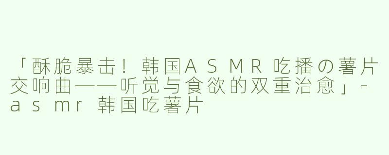 「酥脆暴击！韩国ASMR吃播の薯片交响曲——听觉与食欲的双重治愈」-asmr韩国吃薯片