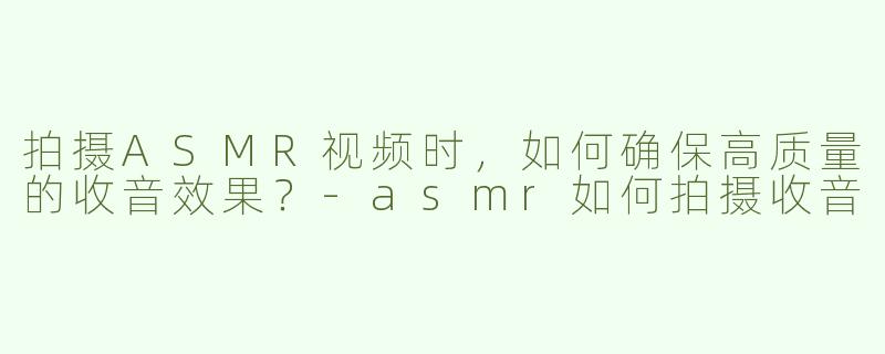 拍摄ASMR视频时，如何确保高质量的收音效果？-asmr如何拍摄收音