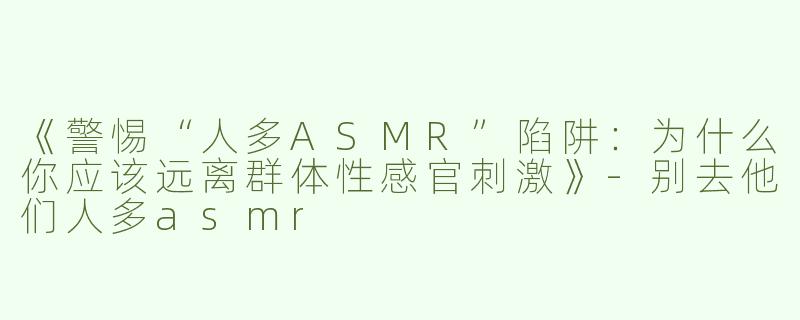 《警惕“人多ASMR”陷阱：为什么你应该远离群体性感官刺激》-别去他们人多asmr