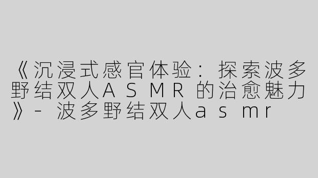 《沉浸式感官体验：探索波多野结双人ASMR的治愈魅力》