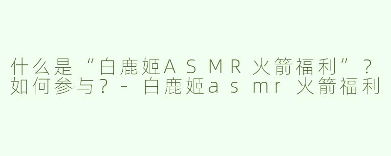 什么是“白鹿姬ASMR火箭福利”？如何参与？