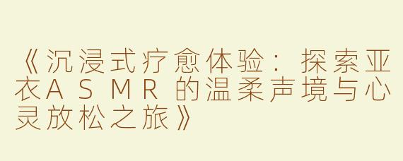《沉浸式疗愈体验：探索亚衣ASMR的温柔声境与心灵放松之旅》