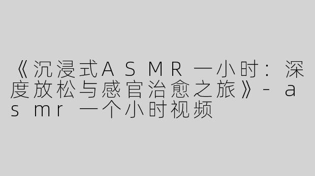 《沉浸式ASMR一小时：深度放松与感官治愈之旅》