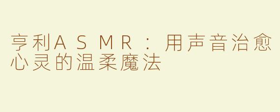 亨利ASMR：用声音治愈心灵的温柔魔法