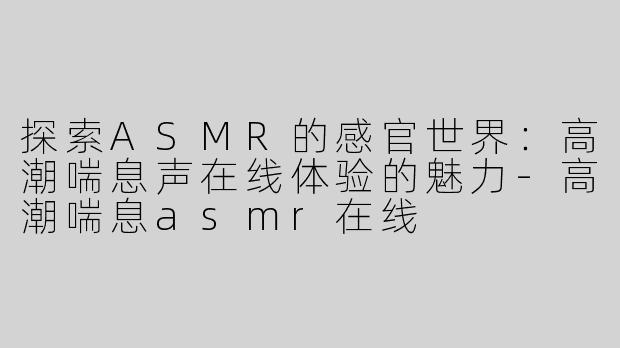 探索ASMR的感官世界：高潮喘息声在线体验的魅力-高潮喘息asmr在线