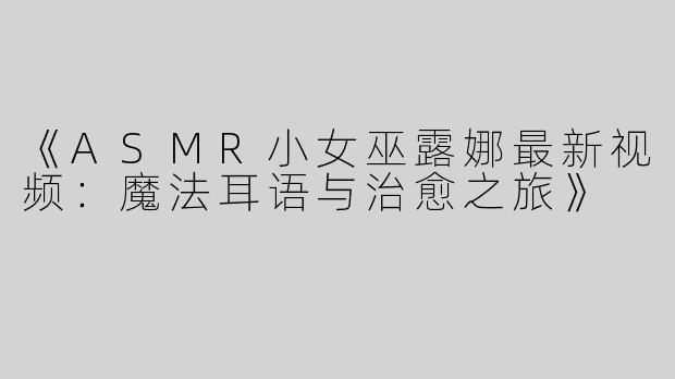 《ASMR小女巫露娜最新视频：魔法耳语与治愈之旅》