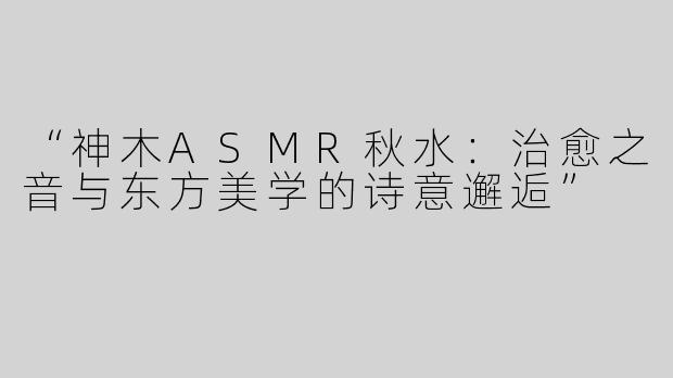 “神木ASMR秋水：治愈之音与东方美学的诗意邂逅”
