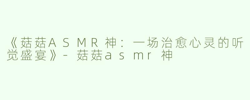 《菇菇ASMR神：一场治愈心灵的听觉盛宴》