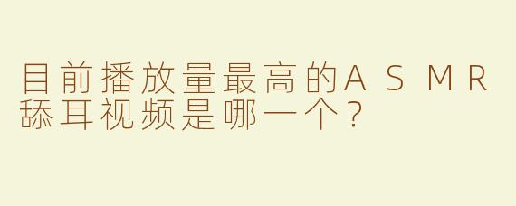 目前播放量最高的ASMR舔耳视频是哪一个？