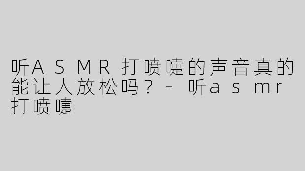 听ASMR打喷嚏的声音真的能让人放松吗？