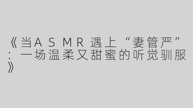《当ASMR遇上“妻管严”：一场温柔又甜蜜的听觉驯服》
