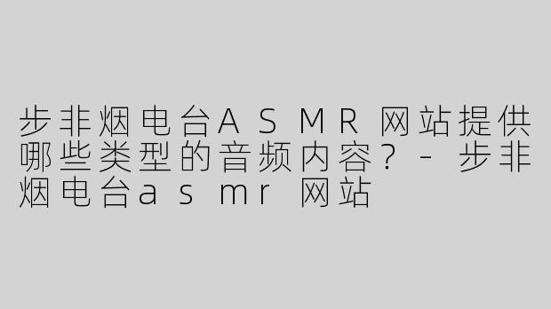 步非烟电台ASMR网站提供哪些类型的音频内容？