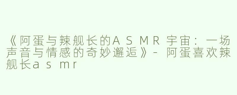 《阿蛋与辣舰长的ASMR宇宙：一场声音与情感的奇妙邂逅》-阿蛋喜欢辣舰长asmr