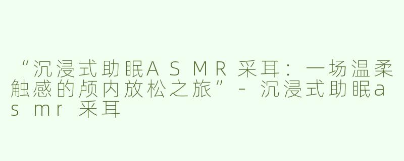 “沉浸式助眠ASMR采耳：一场温柔触感的颅内放松之旅”-沉浸式助眠asmr釆耳