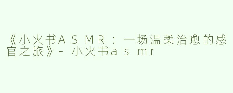 《小火书ASMR：一场温柔治愈的感官之旅》-小火书asmr