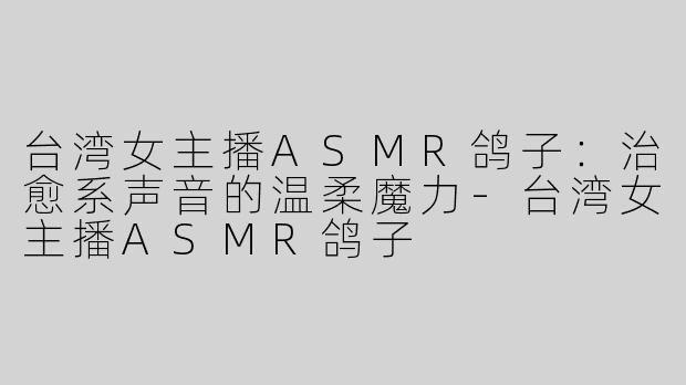 台湾女主播ASMR鸽子：治愈系声音的温柔魔力-台湾女主播ASMR鸽子