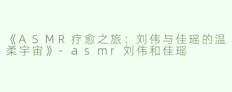 《ASMR疗愈之旅：刘伟与佳瑶的温柔宇宙》-asmr刘伟和佳瑶