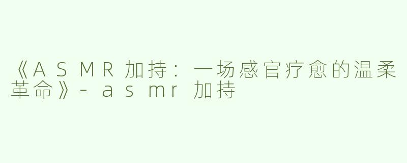 《ASMR加持：一场感官疗愈的温柔革命》-asmr加持