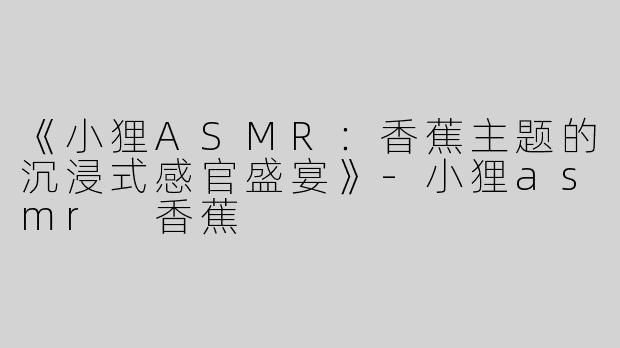《小狸ASMR：香蕉主题的沉浸式感官盛宴》-小狸asmr 香蕉