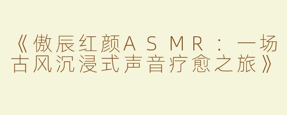 《傲辰红颜ASMR：一场古风沉浸式声音疗愈之旅》