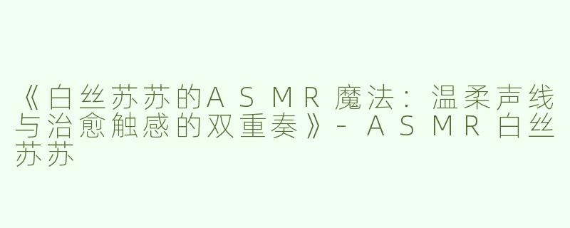 《白丝苏苏的ASMR魔法：温柔声线与治愈触感的双重奏》-ASMR白丝苏苏
